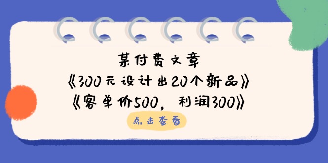 (14209期)某付费文章:《300元设计出20个新品》+《客单价500,利润300》-狐狸网创资源网