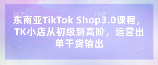 东南亚TikTok Shop3.0课程，TK小店​从初级到高阶，运营出单干货输出-狐狸网创资源网